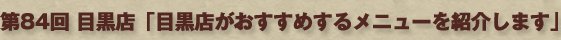 第84回　目黒店「目黒店がおすすめするメニューを紹介します」